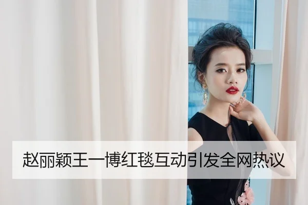 赵丽颖王一博红毯互动引发全网热议